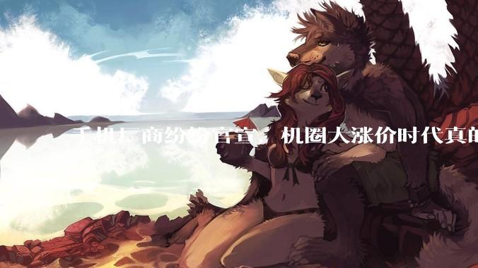 手机厂商纷纷官宣，机圈大涨价时代真的来了。_旗舰机_内存_机型